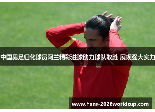 中国男足归化球员阿兰精彩进球助力球队取胜 展现强大实力 中国男足归化球员阿兰精彩进球助力球队取胜 展现强大实力