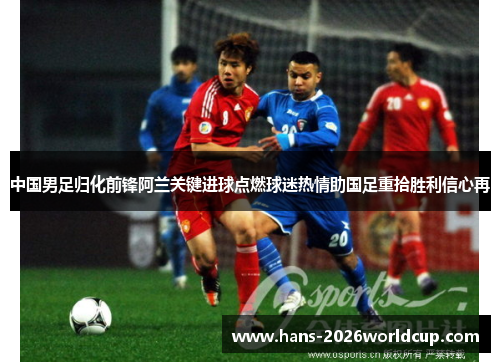 中国男足归化前锋阿兰关键进球点燃球迷热情助国足重拾胜利信心再