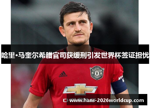 哈里·马奎尔希腊官司获缓刑引发世界杯签证担忧 哈里·马奎尔希腊官司获缓刑引发世界杯签证担忧